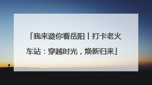 我来邀你看岳阳丨打卡老火车站：穿越时光，焕新归来