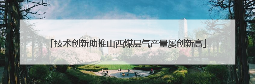 技术创新助推山西煤层气产量屡创新高