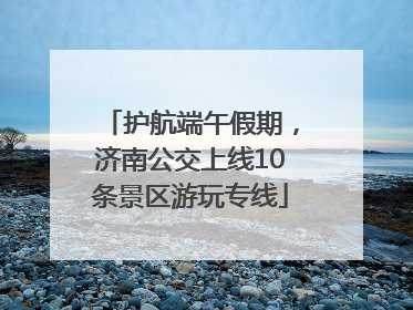 护航端午假期，济南公交上线10条景区游玩专线