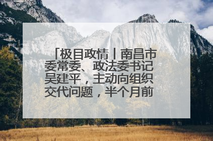 极目政情丨南昌市委常委、政法委书记吴建平，主动向组织交代问题，半个月前还在出席会议
