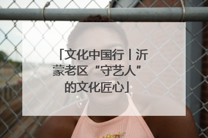 文化中国行丨沂蒙老区“守艺人”的文化匠心