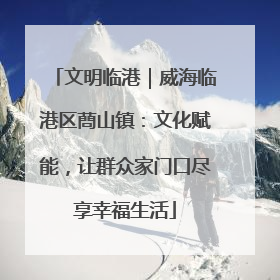 文明临港｜威海临港区蔄山镇：文化赋能，让群众家门口尽享幸福生活
