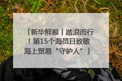 新华鲜报丨踏浪而行！第15个海员日致敬海上贸易“守护人”