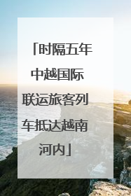 时隔五年 中越国际联运旅客列车抵达越南河内