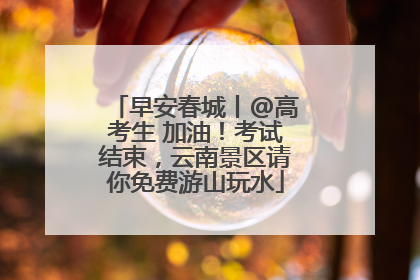 早安春城丨@高考生 加油！考试结束，云南景区请你免费游山玩水