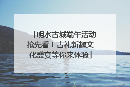 明水古城端午活动抢先看！古礼新趣文化盛宴等你来体验