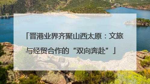 晋港业界齐聚山西太原：文旅与经贸合作的“双向奔赴”