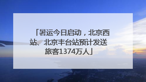 暑运今日启动，北京西站、北京丰台站预计发送旅客1374万人