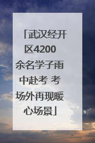 武汉经开区4200余名学子雨中赴考 考场外再现暖心场景