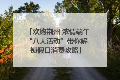 欢购荆州 浓情端午 “八大活动”带你解锁假日消费攻略