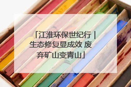 江淮环保世纪行｜生态修复显成效 废弃矿山变青山