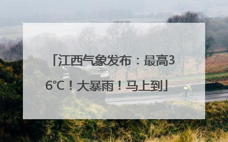 江西气象发布：最高36℃！大暴雨！马上到