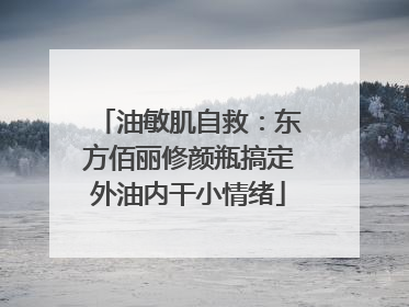 油敏肌自救：东方佰丽修颜瓶搞定外油内干小情绪