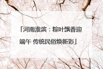 河南淮滨：粽叶飘香迎端午 传统民俗焕新彩