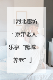 河北廊坊：京津老人乐享“跨城养老”
