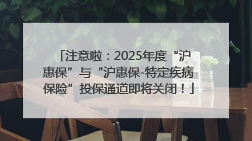 注意啦：2025年度“沪惠保”与“沪惠保-特定疾病保险”投保通道即将关闭！