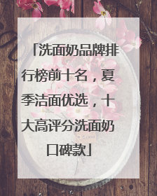 洗面奶品牌排行榜前十名，夏季洁面优选，十大高评分洗面奶口碑款