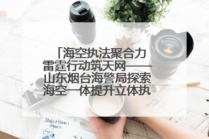 海空执法聚合力 雷霆行动筑天网——山东烟台海警局探索海空一体提升立体执法效能纪实