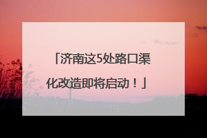 济南这5处路口渠化改造即将启动！
