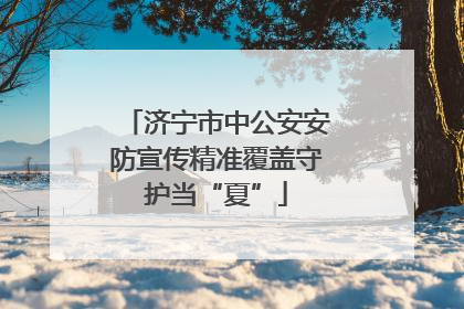 济宁市中公安安防宣传精准覆盖守护当“夏”