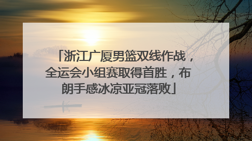 浙江广厦男篮双线作战，全运会小组赛取得首胜，布朗手感冰凉亚冠落败