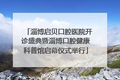 淄博启贝口腔医院开诊盛典暨淄博口腔健康科普馆启幕仪式举行