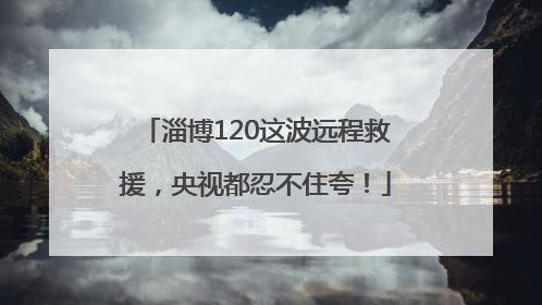 淄博120这波远程救援，央视都忍不住夸！