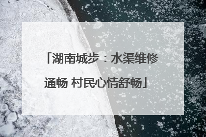 湖南城步：水渠维修通畅 村民心情舒畅