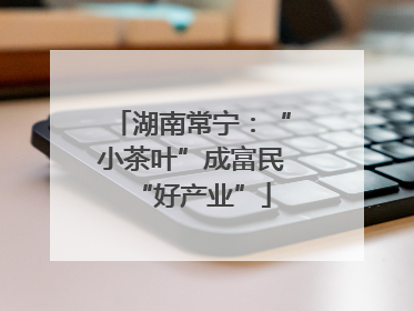 湖南常宁：“小茶叶”成富民“好产业”