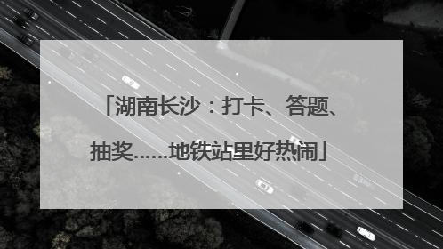 湖南长沙：打卡、答题、抽奖……地铁站里好热闹
