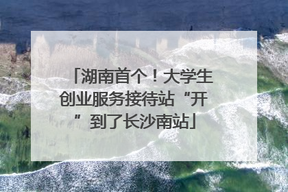 湖南首个！大学生创业服务接待站“开”到了长沙南站