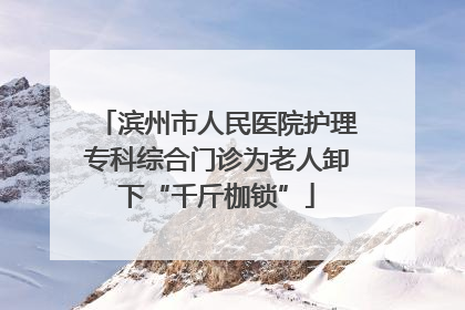 滨州市人民医院护理专科综合门诊为老人卸下“千斤枷锁”