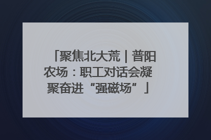 聚焦北大荒｜普阳农场：职工对话会凝聚奋进“强磁场”