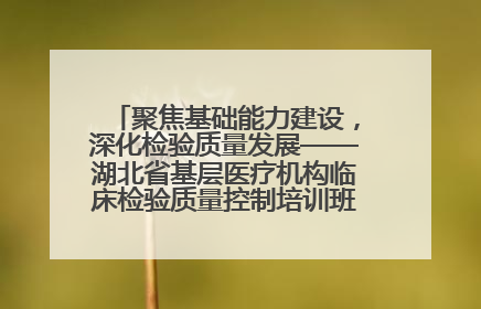 聚焦基础能力建设，深化检验质量发展——湖北省基层医疗机构临床检验质量控制培训班（孝感站）成功举办