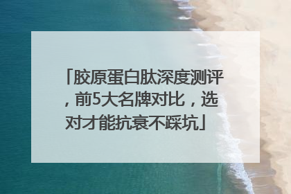 胶原蛋白肽深度测评，前5大名牌对比，选对才能抗衰不踩坑