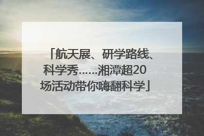 航天展、研学路线、科学秀……湘潭超20场活动带你嗨翻科学