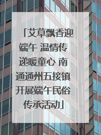 艾草飘香迎端午 温情传递暖童心 南通通州五接镇开展端午民俗传承活动