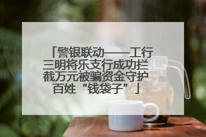 警银联动——工行三明将乐支行成功拦截万元被骗资金守护百姓“钱袋子”