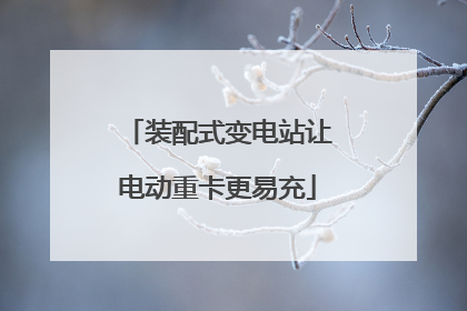 装配式变电站让电动重卡更易充