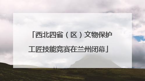 西北四省（区）文物保护工匠技能竞赛在兰州闭幕