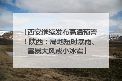 西安继续发布高温预警！陕西：局地短时暴雨、雷暴大风或小冰雹