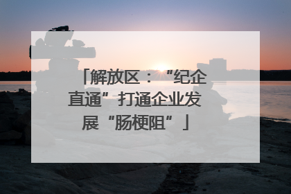 解放区：“纪企直通”打通企业发展“肠梗阻”