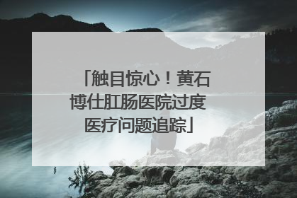 触目惊心！黄石博仕肛肠医院过度医疗问题追踪