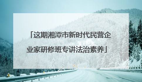 这期湘潭市新时代民营企业家研修班专讲法治素养