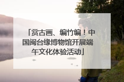 赏古画、编竹编！中国闽台缘博物馆开展端午文化体验活动