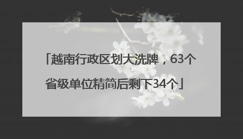 越南行政区划大洗牌，63个省级单位精简后剩下34个