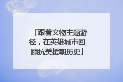 跟着文物主题游径，在英雄城市回顾抗美援朝历史