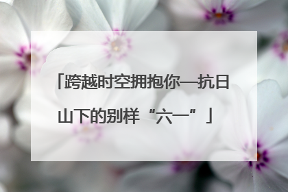 跨越时空拥抱你—抗日山下的别样“六一”