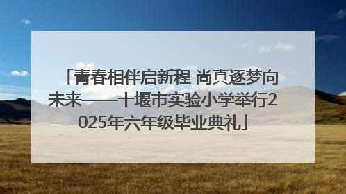 青春相伴启新程 尚真逐梦向未来——十堰市实验小学举行2025年六年级毕业典礼