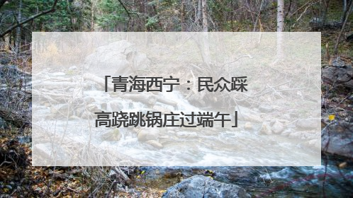 青海西宁：民众踩高跷跳锅庄过端午